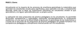 PASO 3. Cierre:
Actualmente en la mayoría de los procesos de enseñanza-aprendizaje la matemática que
aprenden los estudiantes resulta poco significativa, poco aplicable a la vida, o simplemente
aburrida, tanto que al dejar las Instituciones Educativas los estudiantes olvidan lo que
aprendieron y no siguen aprendiéndolo por su propia cuenta.
La aplicación de estas propuestas de práctica pedagógica en los estudiantes, ha permitido
desarrollar competencias y capacidades mejorando considerablemente su rendimiento
académico; a la vez que se ha desarrollado el gusto por el aprendizaje de las matemáticas y
a través de la ejecución de las propuestas de practica pedagógica he podido fortalecer mis
competencias pedagógicas y disciplinares interactuando con mis estudiantes.
 