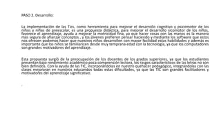 PASO 2. Desarrollo:
La implementación de las Tics, como herramienta para mejorar el desarrollo cognitivo y psicomotor de los
niños y niñas de preescolar, es una propuesta didáctica, para mejorar el desarrollo sicomotor de los niños,
favorece el aprendizaje, ayuda a mejorar la motricidad fina, ya que hacer cosas con las manos es la manera
más segura de afianzar conceptos , y los jóvenes prefieren pensar haciendo y mediante los software que estos
nos ofrecen podemos hacer que nuestros niños desarrollen con mayor facilidad estas habilidades y además es
importante que los niños se familiaricen desde muy temprana edad con la tecnología, ya que los computadores
son grandes motivadores del aprendizaje.
Esta propuesta surgió de la preocupación de los docentes de los grados superiores, ya que los estudiantes
presentan bajo rendimiento académico poca comprensión lectora, los rasgos característicos de las letras no son
bien definidos. Con la ayuda de las TIC, incorporándolas en nuestro quehacer pedagógico, integrándolas con las
clases mejoraran en nuestros educandos todas estas dificultades, ya que las TIC son grandes facilitadores y
motivadores del aprendizaje significativo.
.
 