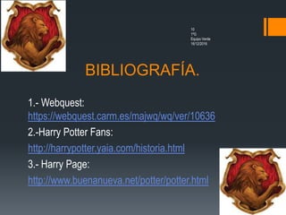 BIBLIOGRAFÍA.
10
1ºG
Equipo Verde
16/12/2016
1.- Webquest:
https://webquest.carm.es/majwq/wq/ver/10636
2.-Harry Potter Fans:
http://harrypotter.yaia.com/historia.html
3.- Harry Page:
http://www.buenanueva.net/potter/potter.html
 