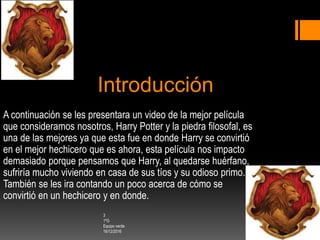 Introducción
A continuación se les presentara un video de la mejor película
que consideramos nosotros, Harry Potter y la piedra filosofal, es
una de las mejores ya que esta fue en donde Harry se convirtió
en el mejor hechicero que es ahora, esta película nos impacto
demasiado porque pensamos que Harry, al quedarse huérfano,
sufriría mucho viviendo en casa de sus tíos y su odioso primo.
También se les ira contando un poco acerca de cómo se
convirtió en un hechicero y en donde.
3
1ºG
Equipo verde
16/12/2016
 