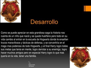 Desarrollo
Como se puede apreciar en esta grandiosa saga la historia nos
cuenta de un niño que nació y se quedo huérfano pero todo en su
vida cambio al entrar en la escuela de Hogwarts donde le enseñan
trucos maravillosos y tácticas de defensa, y se convertiría en el
mago mas poderoso de todo Hogwarts, y al final Harry logro todas
sus metas que tenia en mente, logro derrotar a su enemigo, logro
hacer muchos amigos pero en especial Harry logro lo que mas
quería en la vida, tener una familia.
4
1ºG
Equipo Verde
16/12/2016
 
