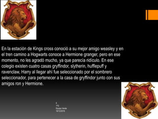 En la estación de Kings cross conoció a su mejor amigo weasley y en
el tren camino a Hogwarts conoce a Hermione granger, pero en ese
momento, no les agradó mucho, ya que parecía ridículo. En ese
colegio existen cuatro casas gryffindor, slytherin, hufflepuff y
ravenclaw, Harry al llegar ahí fue seleccionado por el sombrero
seleccionador, para pertenecer a la casa de gryffindor junto con sus
amigos ron y Hermione.
6
1ºG
Equipo Verde
16/12/2016
 