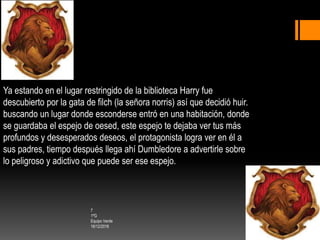 7
1ºG
Equipo Verde
16/12/2016
Ya estando en el lugar restringido de la biblioteca Harry fue
descubierto por la gata de filch (la señora norris) así que decidió huir.
buscando un lugar donde esconderse entró en una habitación, donde
se guardaba el espejo de oesed, este espejo te dejaba ver tus más
profundos y desesperados deseos, el protagonista logra ver en él a
sus padres, tiempo después llega ahí Dumbledore a advertirle sobre
lo peligroso y adictivo que puede ser ese espejo.
 