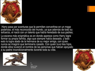 Harry pasa por aventuras que le permiten convertirse en un mago
poderoso, el más reconocido del mundo, ya que además de todo su
esfuerzo, el nació con un talento que había heredado de sus padres.
La escena más enigmática es en donde aparece como Harry logra
formar su propia familia, algo que siempre había deseado, y todo
esto lo logra alado de la hermana de su mejor amigo, con quien
nunca se imaginó que terminaría casado. Con quien tuvo tres hijos,
donde ellos tuvieron el nombre de las personas que habían apoyado
a su padre incondicionalmente durante toda su vida.
8
1ºG
Equipo Verde
16/12/2016
 