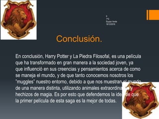 Conclusión.
9
1ºG
Equipo Verde
16/12/2016
En conclusión, Harry Potter y La Piedra Filosofal, es una película
que ha transformado en gran manera a la sociedad joven, ya
que influenció en sus creencias y pensamientos acerca de como
se maneja el mundo, y de que tanto conocemos nosotros los
”muggles” nuestro entorno, debido a que nos muestran el mundo
de una manera distinta, utilizando animales extraordinarios y
hechizos de magia. Es por esto que defendemos la idea de que
la primer película de esta saga es la mejor de todas.
 