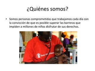 ¿Quiénes somos?
• Somos personas comprometidas que trabajamos cada día con
la convicción de que es posible superar las barreras que
impiden a millones de niños disfrutar de sus derechos.