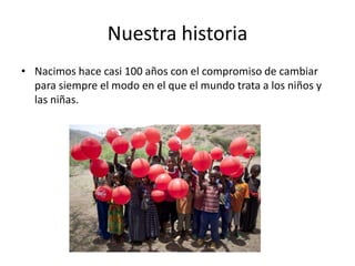 Nuestra historia
• Nacimos hace casi 100 años con el compromiso de cambiar
para siempre el modo en el que el mundo trata a los niños y
las niñas.