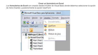 Crear un formulario en Excel
Los formularios de Excel son creados desde el Editor de Visual Basic donde debemos seleccionar la opción
de menú Insertar y posteriormente la opción UserForm
 