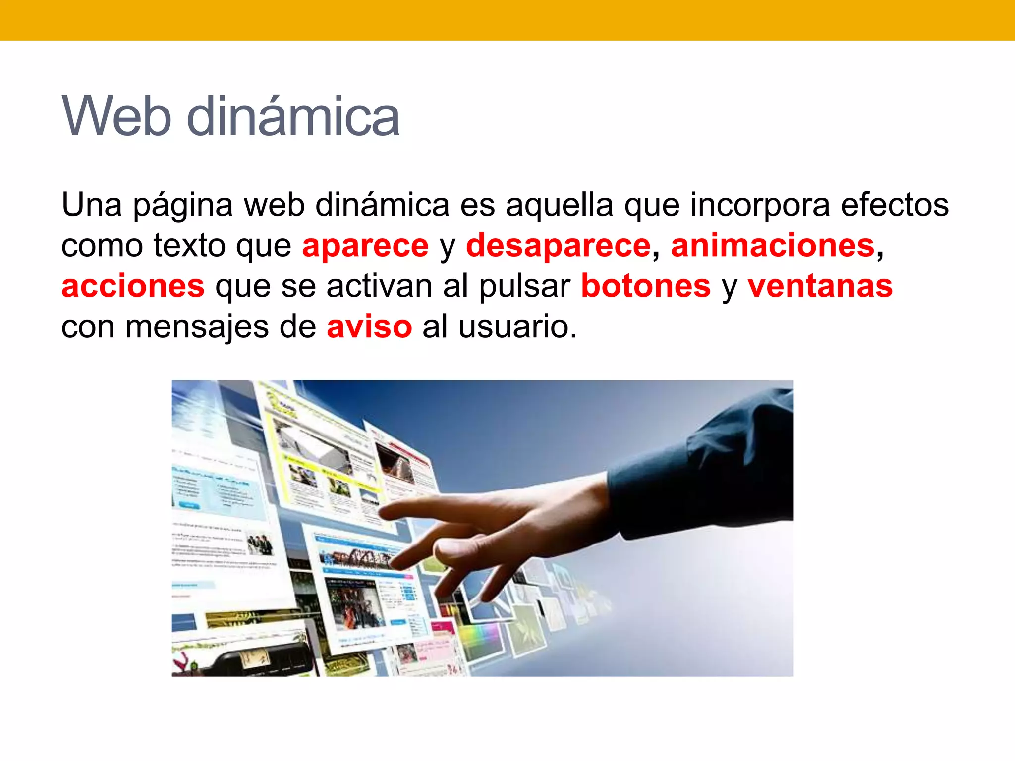 Web dinámica
Una página web dinámica es aquella que incorpora efectos
como texto que aparece y desaparece, animaciones,
acciones que se activan al pulsar botones y ventanas
con mensajes de aviso al usuario.