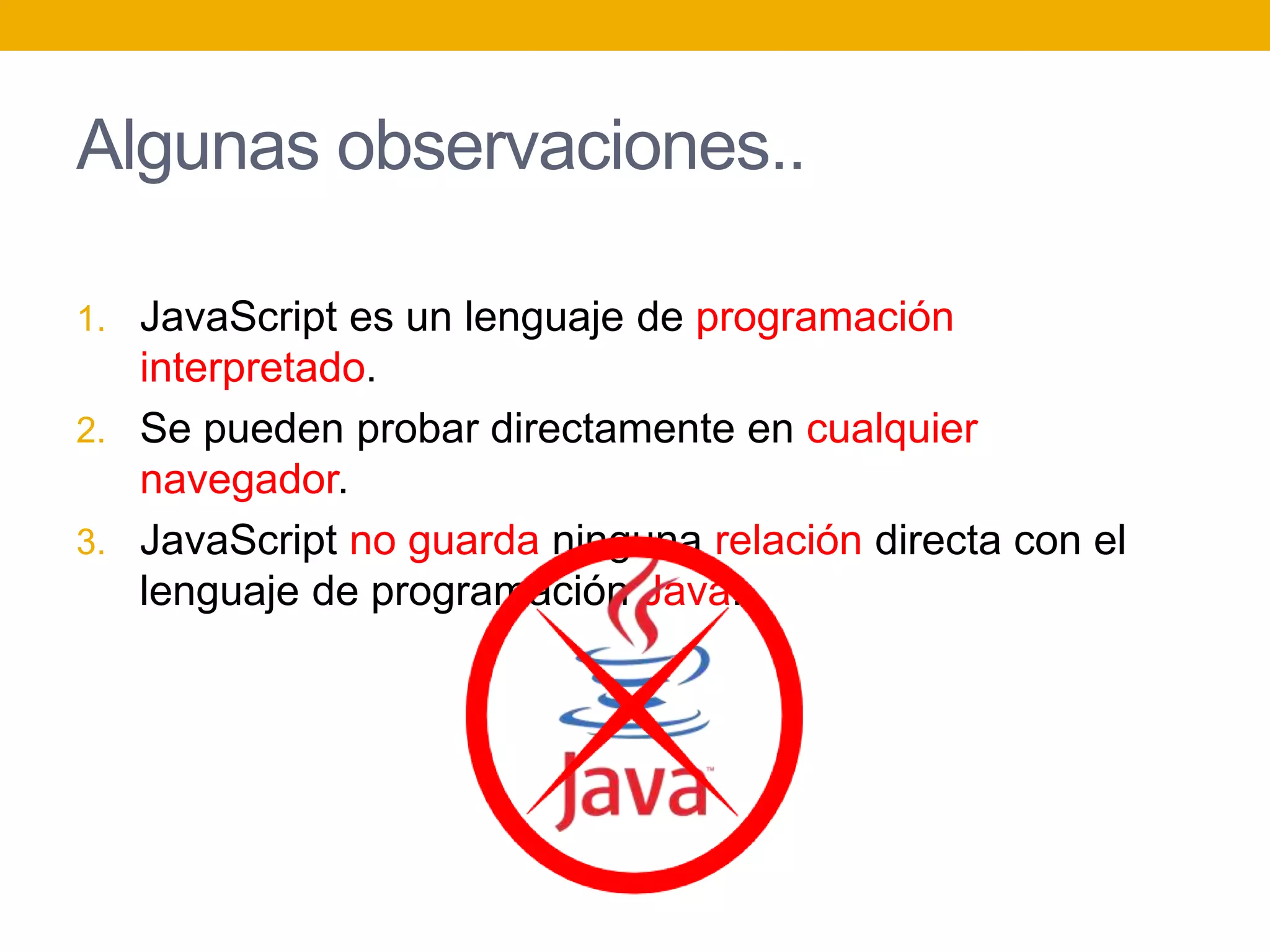 Algunas observaciones..
1. JavaScript es un lenguaje de programación
interpretado.
2. Se pueden probar directamente en cualquier
navegador.
3. JavaScript no guarda ninguna relación directa con el
lenguaje de programación Java.