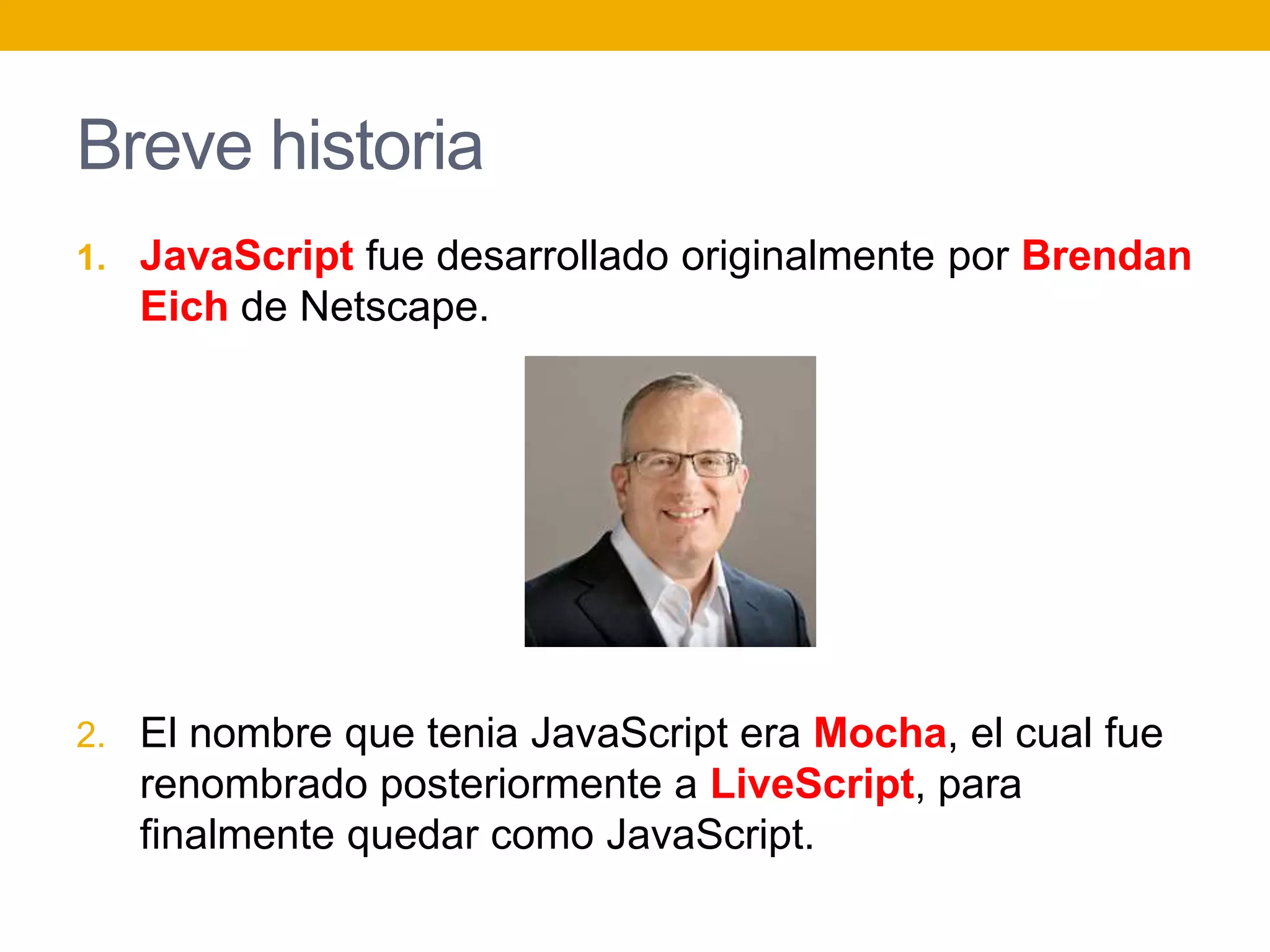 Breve historia
1. JavaScript fue desarrollado originalmente por Brendan
Eich de Netscape.
2. El nombre que tenia JavaScript era Mocha, el cual fue
renombrado posteriormente a LiveScript, para
finalmente quedar como JavaScript.