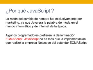 ¿Por qué JavaScript ?
La razón del cambio de nombre fue exclusivamente por
marketing, ya que Java era la palabra de moda en el
mundo informático y de Internet de la época.
Algunos programadores prefieren la denominación
ECMAScript, JavaScript no es más que la implementación
que realizó la empresa Netscape del estándar ECMAScript
 
