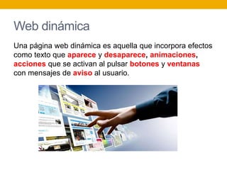 Web dinámica
Una página web dinámica es aquella que incorpora efectos
como texto que aparece y desaparece, animaciones,
acciones que se activan al pulsar botones y ventanas
con mensajes de aviso al usuario.
 