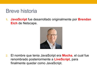 Breve historia
1. JavaScript fue desarrollado originalmente por Brendan
Eich de Netscape.
2. El nombre que tenia JavaScript era Mocha, el cual fue
renombrado posteriormente a LiveScript, para
finalmente quedar como JavaScript.
 