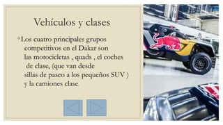 Vehículos y clases 
◦Los cuatro principales grupos
competitivos en el Dakar son
las motocicletas , quads , el coches
 de clase, (que van desde 
sillas de paseo a los pequeños SUV )
y la camiones clase.
 