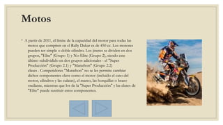 Motos 
◦ A partir de 2011, el límite de la capacidad del motor para todas las
motos que compiten en el Rally Dakar es de 450 cc. Los motores
pueden ser simple o doble cilindro. Los jinetes se dividen en dos
grupos, "Elite" (Grupo 1) y No-Elite (Grupo 2), siendo este
último subdividido en dos grupos adicionales - el "Super
Producción" (Grupo 2.1) y "Marathon" (Grupo 2.2)
clases . Competidores "Marathon" no se les permite cambiar
dichos componentes clave como el motor (incluido el caso del
motor, cilindros y las culatas), el marco, las horquillas o brazo
oscilante, mientras que los de la "Super Producción" y las clases de
"Elite" puede sustituir estos componentes.
 