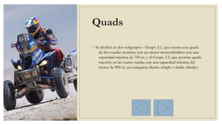 Quads
◦ Se dividen en dos subgrupos - Grupo 3.1, que cuenta con quads
de dos ruedas motrices con un motor monocilíndrico con una
capacidad máxima de 750 cc, y el Grupo 3.2, que permite quads
tracción en las cuatro ruedas con una capacidad máxima del
motor de 900 cc, en cualquiera diseño simple o doble cilindro.
 