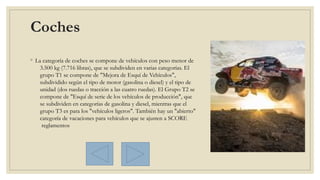 Coches 
◦ La categoría de coches se compone de vehículos con peso menor de
3.500 kg (7.716 libras), que se subdividen en varias categorías. El
grupo T1 se compone de "Mejora de Esquí de Vehículos",
subdividido según el tipo de motor (gasolina o diesel) y el tipo de
unidad (dos ruedas o tracción a las cuatro ruedas). El Grupo T2 se
compone de "Esquí de serie de los vehículos de producción", que
se subdividen en categorías de gasolina y diesel, mientras que el
grupo T3 es para los "vehículos ligeros". También hay un "abierto"
categoría de vacaciones para vehículos que se ajusten a SCORE
 reglamentos
 