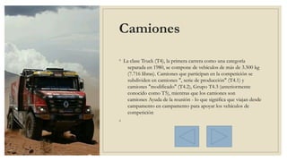 Camiones
◦ La clase Truck (T4), la primera carrera como una categoría
separada en 1980, se compone de vehículos de más de 3.500 kg
(7.716 libras). Camiones que participan en la competición se
subdividen en camiones ", serie de producción" (T4.1) y
camiones "modificado" (T4.2), Grupo T4.3 (anteriormente
conocido como T5), mientras que los camiones son 
camiones Ayuda de la reunión - lo que significa que viajan desde
campamento en campamento para apoyar los vehículos de
competición
◦
 