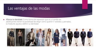 Las ventajas de las modas
 Afianza la identidad. Como forma de expresión que es y cuando los
adolescentes tienen la posibilidad de elegir cómo quieren ir vestidos y peinados,
la moda les ayuda a definir su identidad.
 