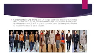  Conocimiento de uno mismo. Con un cuerpo cambiante debido a la pubertad
la moda permite a las y los jóvenes conocer mejor su cuerpo saber qué es lo
les sienta bien o mal, qué es lo que va con ellos, tanto desde el punto de vista
su físico como desde el de su carácter.
 