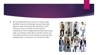  De esa diferente forma de ver la moda surge
también la enorme divergencia que hace que
algunos vean esta forma de expresión como
cultura y otros no le den la más mínima
importancia. Pero independientemente de lo que
cada uno piense sobre ella, la moda sí tiene una
marcada presencia en las familias en las que hay
adolescentes, o al menos, en muchas de ellas
 