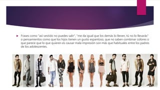  Frases como "así vestido no puedes salir", "me da igual que los demás lo lleven, tú no lo llevarás"
o pensamientos como que los hijos tienen un gusto espantoso, que no saben combinar colores o
que parece que lo que quieren es causar mala impresión son más que habituales entre los padres
de los adolescentes.
 