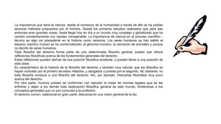 La importancia que tiene la ciencia, desde el comienzo de la humanidad a través de ello se ha podido
alcanzar métodos propuestos por el hombre. Desde los primeros estudios realizados que para ese
entonces eran grandes cosas, hasta llegar hoy en día a un mundo muy complejo y globalizado que ha
cambio constantemente con rapidez inimaginable. La importancia de ciencia en el proceso científico -
técnico es algo sin precedente en la historia como veremos. Los seres humanos ya han salido al
espacio cósmico incluso se ha comercializado; el genoma humano, la clonación de animales y porque
no decirlo de seres humanos.
Toda filosofía del derecho forma parte de una determinada filosofía general, puesto que ofrece
reflexiones filosóficas acerca de los fundamentos generales del derecho
Estas reflexiones pueden derivar de una posición filosófica existente, o pueden llevar a una posición de
esta clase.
Es característico de la historia de la filosofía del derecho y también muy natural, que los filósofos se
hayan inclinado por el primero de estos métodos, y abogados y juristas por el segundo. No obstante, no
toda filosofía conduce a una filosofía del derecho. Así, por ejemplo, Descartes filosofaba muy poco
acerca del derecho.
Por otra parte, muchos juristas se conforman con estudiar la masa de normas legales que se les
enfrenta y dejan a los demás toda exploración filosófica general de este mundo, limitándose a los
conceptos generales que no son comunes a la profesión.
El derecho común, tradicional en gran parte, descansa en una visión general de la ley.
 