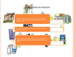 OPERACIONES DE PROCESO
utiliza energía para alterar la forma, las propiedades
físicas o el aspecto de una pieza de trabajo a fin de
agregar valor
Las formas de energía incluyen la mecánica, térmica,
eléctrica o química.
Comúnmente se requiere más de una operación de
proceso para transformar el material inicia la su forma
final
 