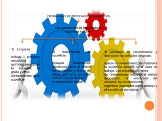 OPERACIONES DE PROCESADO DE SUPERFICIES
Las operaciones de procesado de
superficie incluyen
1) Limpieza :
incluye procesos
mecánicos y
químicos para quitar
la suciedad, la
grasa y otros
contaminantes de la
superficie
2) tratamientos de
superficie:
Incluyen tratamientos
mecánicos como el chorro
de perdigones y chorro de
arena, así como procesos
físicos como la difusión y
la implantación iónica.
3) procesos de recubrimiento y
deposición de películas delgadas:
aplican un revestimiento de material a
la superficie exterior de la pieza de
trabajo. Los procesos comunes
de revestimiento incluyen el electro
depositado, el anodizado del
aluminio, los recubrimientos
orgánicos (conocidos como pintura) y
el esmalte de porcelana.
 