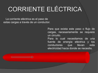 CORRIENTE ELÉCTRICA
La corriente eléctrica es el paso de
estas cargas a través de un conductor.
Para que exista este paso o flujo de
cargas, necesariamente se requiere
un circuito.
Para lo cual necesitamos de una
fuente de energía eléctrica y los
conductores que llevan esta
electricidad hacia donde se necesita.
 