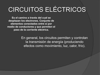CIRCUITOS ELÉCTRICOS
En general, los circuitos permiten y controlan
la transmisión de energía (produciendo
efectos como movimiento, luz, calor, frío).
Es el camino a través del cual se
desplazan los electrones. Conjunto de
elementos conectados entre sí por
medio de conductores y que permiten el
paso de la corriente eléctrica.
 