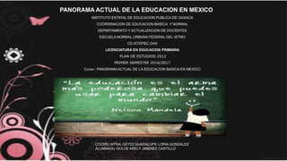 PANORAMA ACTUAL DE LA EDUCACION EN MEXICO
INSTITUTO ESTATAL DE EDUCACION PUBLICA DE OAXACA
COORDINACION DE EDUCACION BASICA Y NORMAL
DEPARTAMENTO Y ACTUALIZACION DE DOCENTES
ESCUELA NORMAL URBANA FEDERAL DEL ISTMO
CD.IXTEPEC.OAX
LICENCIATURA EN EDUCACION PRIMARIA
PLAN DE ESTUDIOS 2012
PRIMER SEMESTRE 2016/2017
Curso : PANORAMA ACTUAL DE LA EDUCACION BASICA EN MEXICO
COORD: MTRA .GEYDI GUADALUPE LORIA GONZALEZ
ALUMN0(A): DULCE ARELY JIMENEZ CASTILLO
 