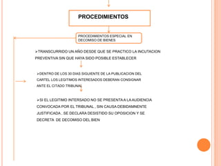 PROCEDIMIENTOS
PROCEDIMIENTOS ESPECIAL EN
DECOMISO DE BIENES
TRANSCURRIDO UN AÑO DESDE QUE SE PRACTICO LA INCUTACION
PREVENTIVA SIN QUE HAYA SIDO POSIBLE ESTABLECER
DENTRO DE LOS 30 DIAS SIGUIENTE DE LA PUBLICACION DEL
CARTEL LOS LEGITIMOS INTERESADOS DEBERAN CONSIGNAR
ANTE EL CITADO TRIBUNAL
SI EL LEGITIMO INTERSADO NO SE PRESENTAA LA AUDIENCIA
CONVOCADA POR EL TRIBUNAL , SIN CAUSA DEBIDAMNENTE
JUSTIFICADA , SE DECLARA DESISTIDO SU OPOSICION Y SE
DECRETA DE DECOMISO DEL BIEN
 
