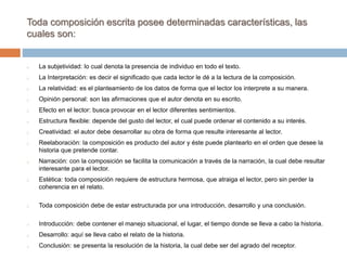 Toda composición escrita posee determinadas características, las
cuales son:
o La subjetividad: lo cual denota la presencia de individuo en todo el texto.
o La Interpretación: es decir el significado que cada lector le dé a la lectura de la composición.
o La relatividad: es el planteamiento de los datos de forma que el lector los interprete a su manera.
o Opinión personal: son las afirmaciones que el autor denota en su escrito.
o Efecto en el lector: busca provocar en el lector diferentes sentimientos.
o Estructura flexible: depende del gusto del lector, el cual puede ordenar el contenido a su interés.
o Creatividad: el autor debe desarrollar su obra de forma que resulte interesante al lector.
o Reelaboración: la composición es producto del autor y éste puede plantearlo en el orden que desee la
historia que pretende contar.
o Narración: con la composición se facilita la comunicación a través de la narración, la cual debe resultar
interesante para el lector.
o Estética: toda composición requiere de estructura hermosa, que atraiga el lector, pero sin perder la
coherencia en el relato.
o Toda composición debe de estar estructurada por una introducción, desarrollo y una conclusión.
o Introducción: debe contener el manejo situacional, el lugar, el tiempo donde se lleva a cabo la historia.
o Desarrollo: aquí se lleva cabo el relato de la historia.
o Conclusión: se presenta la resolución de la historia, la cual debe ser del agrado del receptor.
 