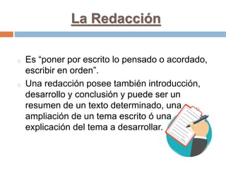 La Redacción
o Es “poner por escrito lo pensado o acordado,
escribir en orden”.
o Una redacción posee también introducción,
desarrollo y conclusión y puede ser un
resumen de un texto determinado, una
ampliación de un tema escrito ó una
explicación del tema a desarrollar.
 
