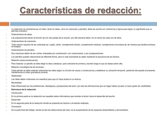 Características de redacción:
 La redacción se caracteriza por el orden, tanto en ideas, como en oraciones y párrafos, debe ser escrita con coherencia y lógica para lograr un significado que no
permita confusión.
 Ordenamiento de ideas:
 Las preposiciones tienen la función de unir dos partes de la oración, por ello siempre debe ir en el centro de cada uno de ellos.
 Ordenamiento de oraciones:
 Toda oración requiere de ser ordenada así: sujeto, verbo, complemento directo, complemento indirecto, complemento circunstancial, de manera que facilita la lectura
al receptor.
 Ordenamiento de párrafos:
 Sus oraciones deben de ser cortas, enlazadas por coordinación, con conjunciones, o por yuxtaposiciones.
 Los párrafos pueden relacionarse de diferente forma, pero lo más importante es saber mantener la secuencia de los hechos.
 Relación causa-consecuencia:
 Para redactar un párrafo se debe elegir la idea a destacar, para colocarla de primera y escribir luego lo que se desea sobre ella.
 Relación cronológica de las acciones :
 Cada párrafo se debe redactar ordenando las ideas según su función de causa o consecuencia y establecer su ubicación temporal, partiendo del pasado al presente;
manteniendo el orden gramatical correcto.
 Objetividad:
 Las ideas deben ordenarse con exactitud para que no haya dudas en su lectura.
 Neutralidad:
 Está influenciado por las preferencias, ideológicas y perspectivas del autor, por esto las afirmaciones que se hagan deben poseer un buen grado de credibilidad.
 Estructura de la redacción
 Introducción:
 En la primera parte en la redacción son aquellos datos informativos que orientan al lector hacia el desarrollo del escrito.
 Desarrollo:
 En la segunda parte de la redacción donde se presenta los hechos o el estudio realizado.
 Conclusión:
 Es la parte final del trabajo, donde se dan las deducciones del caso, es la recapitulación de los aspectos desarrollados y demostrados.
 