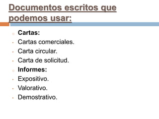 Documentos escritos que
podemos usar:
o Cartas:
• Cartas comerciales.
• Carta circular.
• Carta de solicitud.
o Informes:
• Expositivo.
• Valorativo.
• Demostrativo.
 