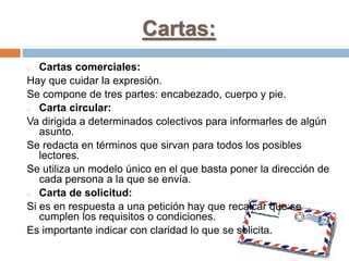 Cartas:
o Cartas comerciales:
Hay que cuidar la expresión.
Se compone de tres partes: encabezado, cuerpo y pie.
o Carta circular:
Va dirigida a determinados colectivos para informarles de algún
asunto.
Se redacta en términos que sirvan para todos los posibles
lectores.
Se utiliza un modelo único en el que basta poner la dirección de
cada persona a la que se envía.
o Carta de solicitud:
Si es en respuesta a una petición hay que recalcar que se
cumplen los requisitos o condiciones.
Es importante indicar con claridad lo que se solicita.
 