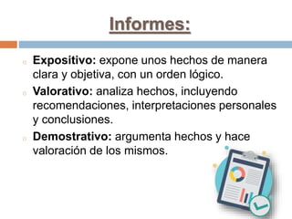Informes:
o Expositivo: expone unos hechos de manera
clara y objetiva, con un orden lógico.
o Valorativo: analiza hechos, incluyendo
recomendaciones, interpretaciones personales
y conclusiones.
o Demostrativo: argumenta hechos y hace
valoración de los mismos.
 