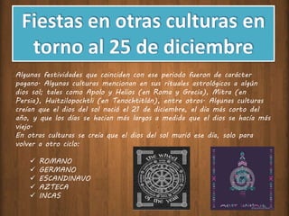 Algunas festividades que coinciden con ese periodo fueron de carácter
pagano. Algunas culturas mencionan en sus rituales astrológicos a algún
dios sol; tales como Apolo y Helios (en Roma y Grecia), Mitra (en
Persia), Huitzilopochtli (en Tenochtitlán), entre otros. Algunas culturas
creían que el dios del sol nació el 21 de diciembre, el día más corto del
año, y que los días se hacían más largos a medida que el dios se hacía más
viejo.
En otras culturas se creía que el dios del sol murió ese día, solo para
volver a otro ciclo:
 ROMANO
 GERMANO
 ESCANDINAVO
 AZTECA
 INCAS
 