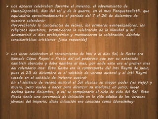  Los aztecas celebraban durante el invierno, el advenimiento de
Huitzilopochtli, dios del sol y de la guerra, en el mes Panquetzaliztli, que
equivaldría aproximadamente al período del 7 al 26 de diciembre de
nuestro calendario.
Aprovechando la coincidencia de fechas, los primeros evangelizadores, los
religiosos agustinos, promovieron la celebración de la Navidad y así
desapareció el dios prehispánico y mantuvieron la celebración, dándole
características cristianas. [cita requerida]
 Los incas celebraban el renacimiento de Inti o el dios Sol, la fiesta era
llamada Cápac Raymi o Fiesta del sol poderoso que por su extensión
también abarcaba y daba nombre al mes, por ende este era el primer mes
del calendario inca. Esta fiesta era la contraparte del Inti Raymi de junio,
pues el 23 de diciembre es el solsticio de verano austral y el Inti Raymi
sucede en el solsticio de invierno austral.
En el solsticio de verano austral el Sol alcanza su mayor poder (es viejo) y
muere, pero vuelve a nacer para alcanzar su madurez en junio, luego
declina hasta diciembre, y así se completaría el ciclo de vida del Sol. Esta
fiesta tenía una ceremonia de iniciación en la vida adulta de los varones
jóvenes del imperio, dicha iniciación era conocida como Warachikuy.
 