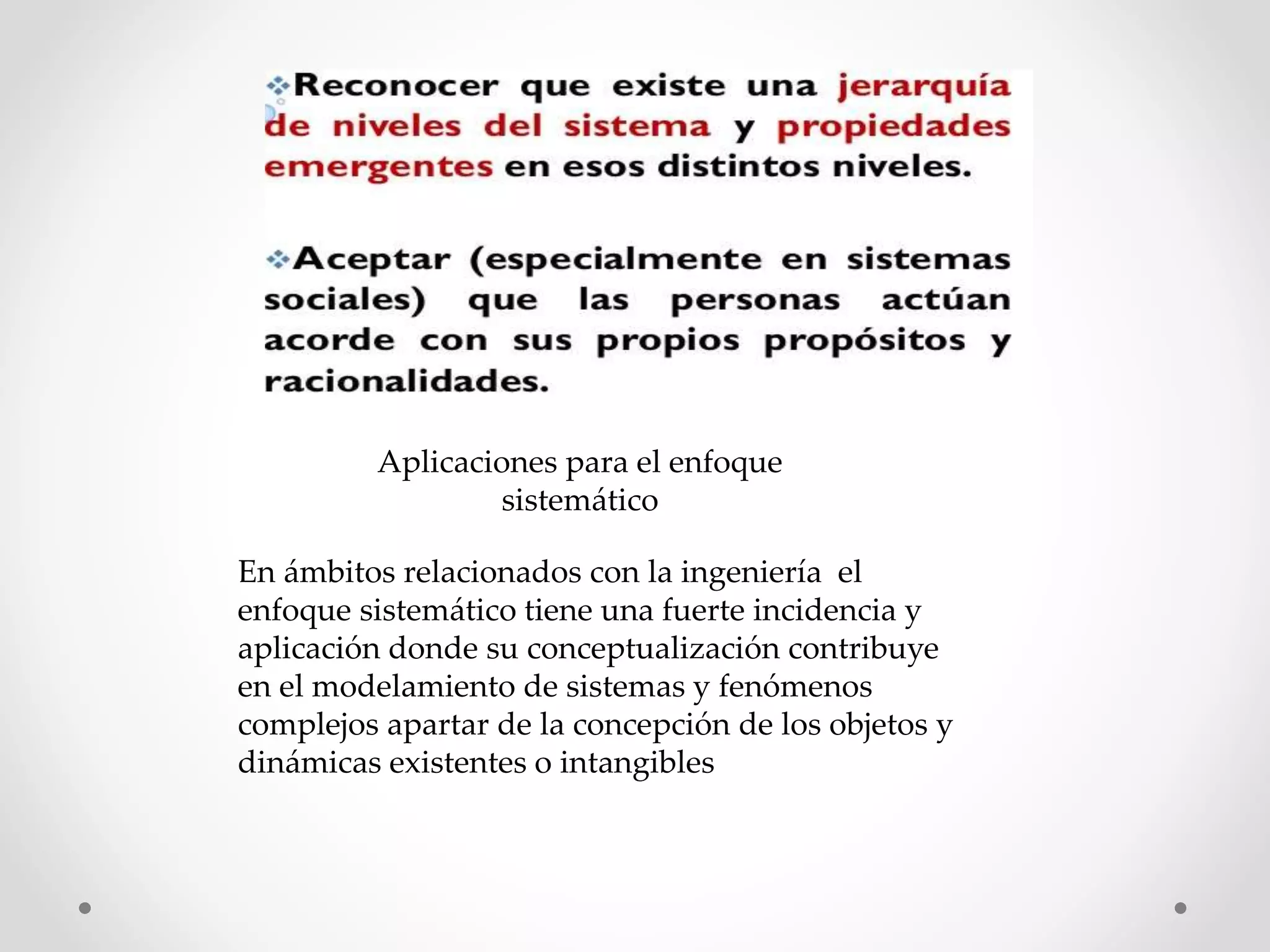 Aplicaciones para el enfoque
sistemático
En ámbitos relacionados con la ingeniería el
enfoque sistemático tiene una fuerte incidencia y
aplicación donde su conceptualización contribuye
en el modelamiento de sistemas y fenómenos
complejos apartar de la concepción de los objetos y
dinámicas existentes o intangibles
 