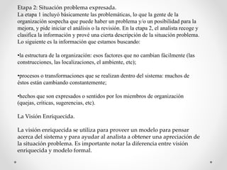 Etapa 2: Situación problema expresada.
La etapa 1 incluyó básicamente las problemáticas, lo que la gente de la
organización sospecha que puede haber un problema y/o un posibilidad para la
mejora, y pide iniciar el análisis o la revisión. En la etapa 2, el analista recoge y
clasifica la información y prové una cierta descripción de la situación problema.
Lo siguiente es la información que estamos buscando:
•la estructura de la organización: esos factores que no cambian fácilmente (las
construcciones, las localizaciones, el ambiente, etc);
•procesos o transformaciones que se realizan dentro del sistema: muchos de
éstos están cambiando constantemente;
•hechos que son expresados o sentidos por los miembros de organización
(quejas, críticas, sugerencias, etc).
La Visión Enriquecida.
La visión enriquecida se utiliza para proveer un modelo para pensar
acerca del sistema y para ayudar al analista a obtener una apreciación de
la situación problema. Es importante notar la diferencia entre visión
enriquecida y modelo formal.
 
