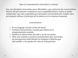 Que es el pensamiento sistemático y oriental
Son una disciplina innovadora poco difundida y que contrarias las características
básicas del pensamiento tradicional cuya complejidad básica radica en poder
comprender que esta suspendida por principios extremadamente simple como
por ejemplo utilizar el principio de la palanca en los sistemas humanos
características
• Es un lenguaje circular en bes de lineal
• Contiene herramientas visuales para observar el
comportamiento modelo
• Enfatiza la observación del todo y no de sus partes
• Abre una ventana a nuestros pensamientos que convierten
las percepciones individuales en imagenes explicitas que
dan sentido a los puntos de vista de cada persona
 