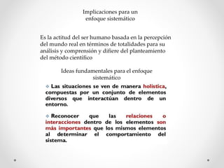 Implicaciones para un
enfoque sistemático
Es la actitud del ser humano basada en la percepción
del mundo real en términos de totalidades para su
análisis y comprensión y difiere del planteamiento
del método científico
Ideas fundamentales para el enfoque
sistemático
 