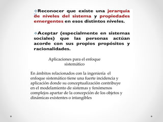Aplicaciones para el enfoque
sistemático
En ámbitos relacionados con la ingeniería el
enfoque sistemático tiene una fuerte incidencia y
aplicación donde su conceptualización contribuye
en el modelamiento de sistemas y fenómenos
complejos apartar de la concepción de los objetos y
dinámicas existentes o intangibles
 