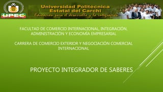PROYECTO INTEGRADOR DE SABERES
FACULTAD DE COMERCIO INTERNACIONAL, INTEGRACIÓN,
ADMINISTRACIÓN Y ECONOMÍA EMPRESARIAL
CARRERA DE COMERCIO EXTERIOR Y NEGOCIACIÓN COMERCIAL
INTERNACIONAL
 