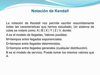 Notación de Kendall
La notación de Kendall nos permite escribir resumidamente
todas las características que hemos estudiado, Un sistema de
colas se notará como: A | B | X | Y | Z | V, donde:
A es el modelo de llegadas, Valores posibles:
M=tiempos entre llegadas exponenciales.
D=tiempos entre llegadas deterministas.
G=tiempos entre llegadas generales (cualquier distribución).
B es el modelo de servicio, Puede tomar los mismos valores que
A
 