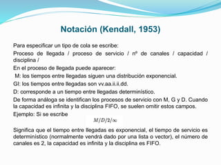 Notación (Kendall, 1953)
Para especificar un tipo de cola se escribe:
Proceso de llegada / proceso de servicio / nº de canales / capacidad /
disciplina /
En el proceso de llegada puede aparecer:
M: los tiempos entre llegadas siguen una distribución exponencial.
GI: los tiempos entre llegadas son vv.aa.ii.ii.dd.
D: corresponde a un tiempo entre llegadas determinístico.
De forma análoga se identifican los procesos de servicio con M, G y D. Cuando
la capacidad es infinita y la disciplina FIFO, se suelen omitir estos campos.
Ejemplo: Si se escribe
Significa que el tiempo entre llegadas es exponencial, el tiempo de servicio es
determinístico (normalmente vendrá dado por una lista o vector), el número de
canales es 2, la capacidad es infinita y la disciplina es FIFO.
 